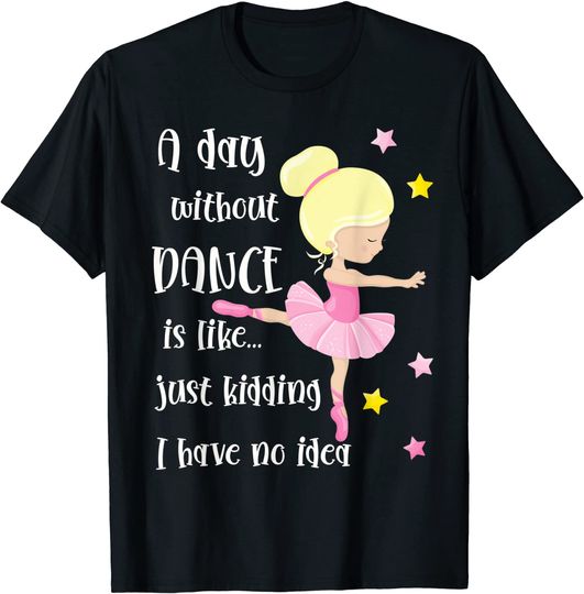 A Day Without Dance Is Like Just Kidding I Have No Idea T-Shirt